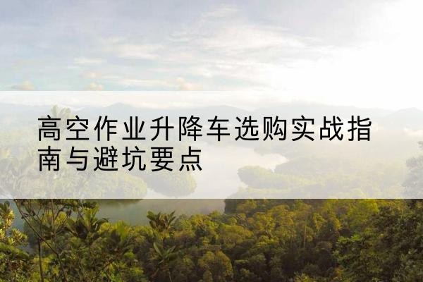 壶关升降车怎么选-高空作业升降车选购实战指南与避坑要点