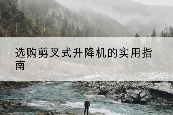 壶关剪叉式升降机怎么选-选购剪叉式升降机的实用指南