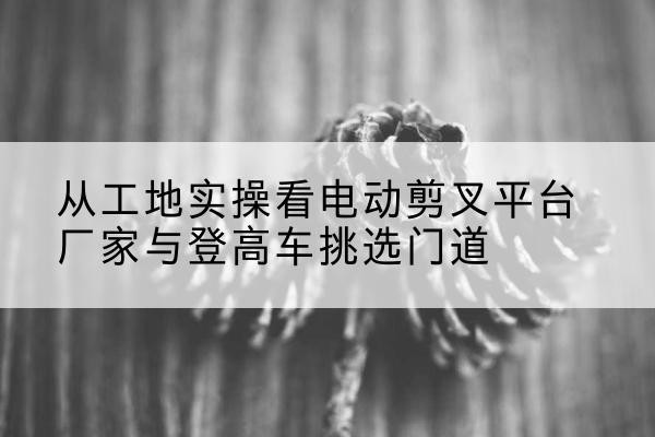 壶关电动剪叉升降平台厂家-从工地实操看电动剪叉平台厂家与登高车挑选门道