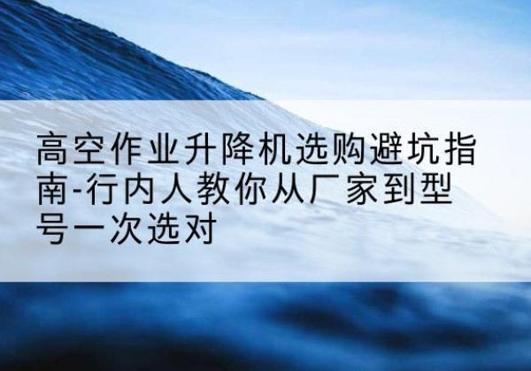 壶关升降平台厂家-高空作业升降机选购避坑指南-行内人教你从厂家到型号一次选对