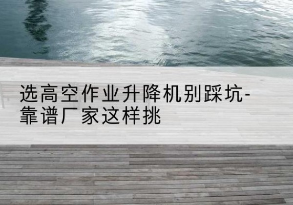 壶关剪叉式升降机厂家-选高空作业升降机别踩坑-靠谱厂家这样挑