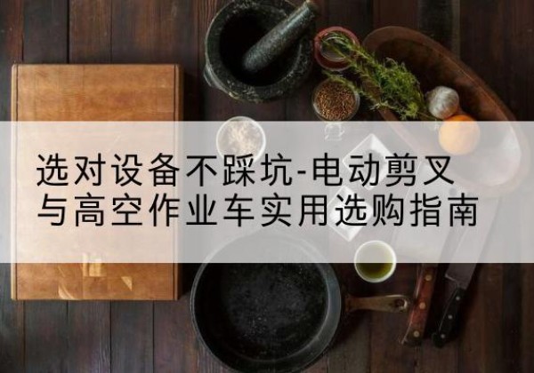 壶关电动剪叉升降平台怎么选-选对设备不踩坑-电动剪叉与高空作业车实用选购指南
