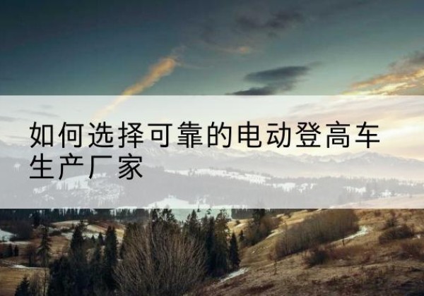 壶关电动登高车厂家-如何选择可靠的电动登高车生产厂家