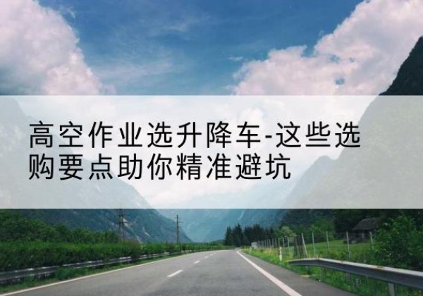 壶关升降车厂家-高空作业选升降车-这些选购要点助你*避坑