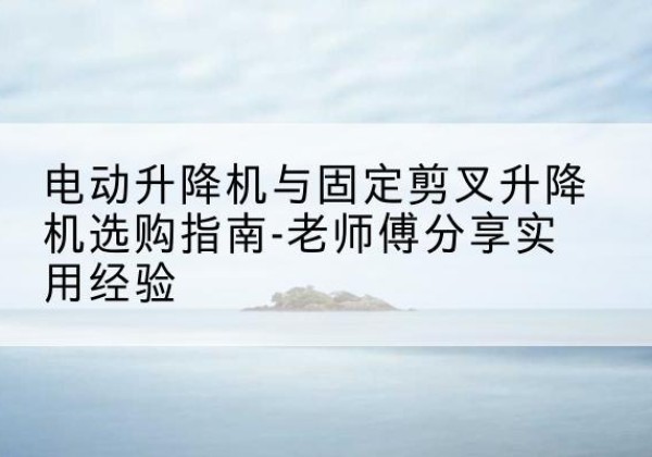 壶关电动升降机怎么选-电动升降机与固定剪叉升降机选购指南-老师傅分享实用经验