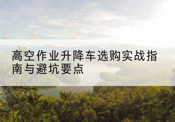 壶关升降车怎么选-高空作业升降车选购实战指南与避坑要点