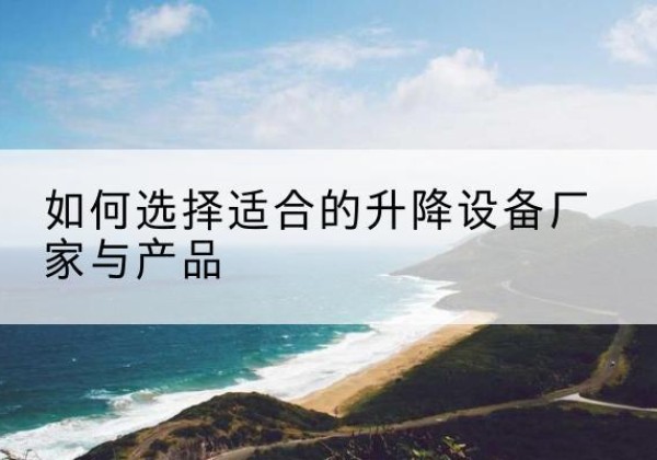 壶关电动升降平台厂家-如何选择适合的升降设备厂家与产品